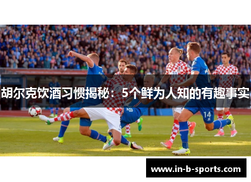 胡尔克饮酒习惯揭秘：5个鲜为人知的有趣事实