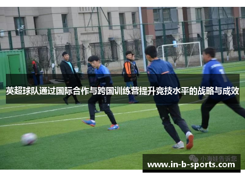 英超球队通过国际合作与跨国训练营提升竞技水平的战略与成效