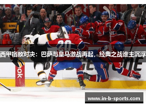 西甲宿敌对决：巴萨与皇马激战再起，经典之战谁主沉浮