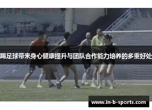 踢足球带来身心健康提升与团队合作能力培养的多重好处