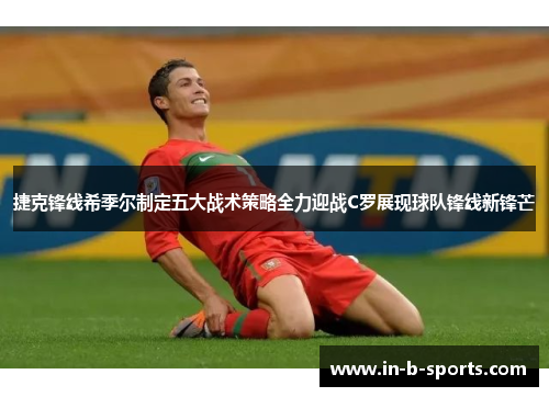 捷克锋线希季尔制定五大战术策略全力迎战C罗展现球队锋线新锋芒