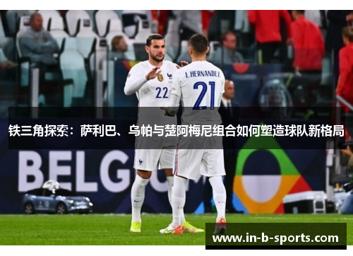 铁三角探索：萨利巴、乌帕与楚阿梅尼组合如何塑造球队新格局