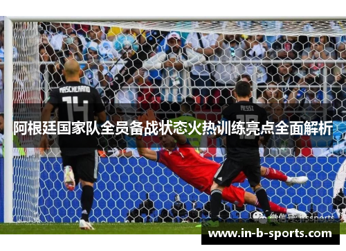 阿根廷国家队全员备战状态火热训练亮点全面解析