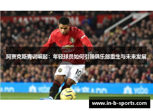 阿贾克斯青训崛起：年轻球员如何引领俱乐部重生与未来发展