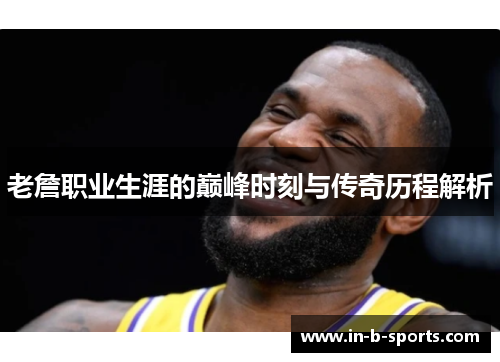 老詹职业生涯的巅峰时刻与传奇历程解析