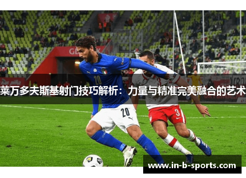 莱万多夫斯基射门技巧解析：力量与精准完美融合的艺术