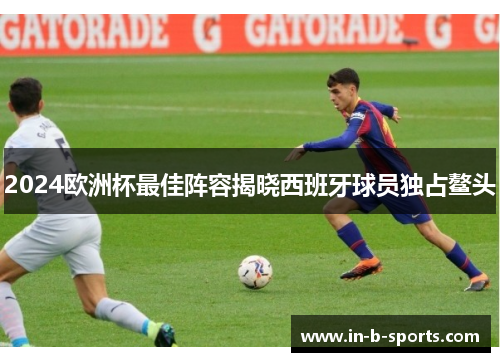 2024欧洲杯最佳阵容揭晓西班牙球员独占鳌头 2024欧洲杯最佳阵容揭晓西班牙球员独占鳌头