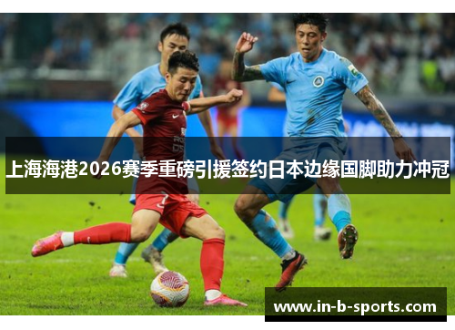 上海海港2026赛季重磅引援签约日本边缘国脚助力冲冠