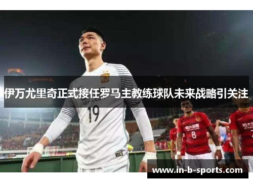 伊万尤里奇正式接任罗马主教练球队未来战略引关注