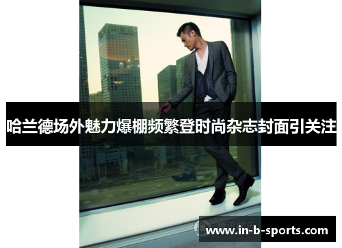 哈兰德场外魅力爆棚频繁登时尚杂志封面引关注