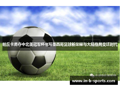 帕丘卡勇夺中北美冠军杯书写墨西哥足球新荣耀与大陆格局变迁时代