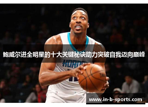 鲍威尔进全明星的十大关键秘诀助力突破自我迈向巅峰